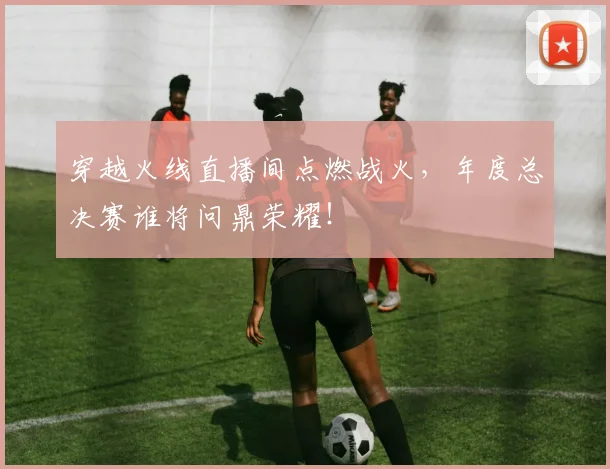 穿越火线直播间点燃战火，年度总决赛谁将问鼎荣耀！