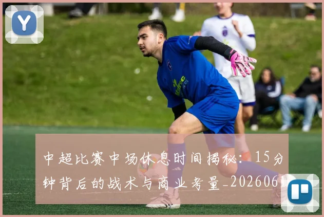 中超比赛中场休息时间揭秘：15分钟背后的战术与商业考量_20260610190431