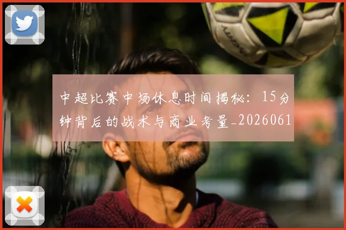中超比赛中场休息时间揭秘：15分钟背后的战术与商业考量_20260610190431