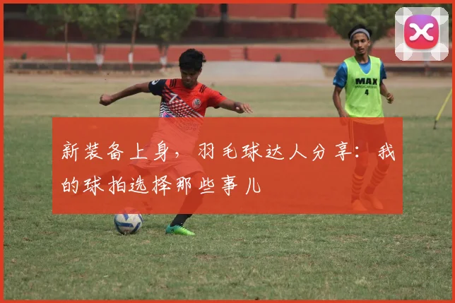 新装备上身，羽毛球达人分享：我的球拍选择那些事儿