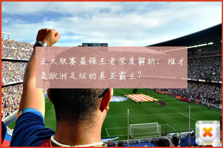 五大联赛最强王者深度解析:谁才是欧洲足坛的真正霸主?