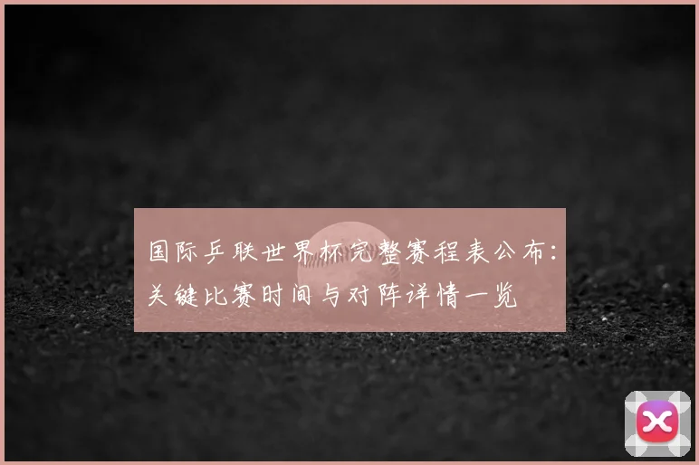 国际乒联世界杯完整赛程表公布:关键比赛时间与对阵详情一览