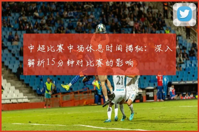 中超比赛中场休息时间揭秘：深入解析15分钟对比赛的影响