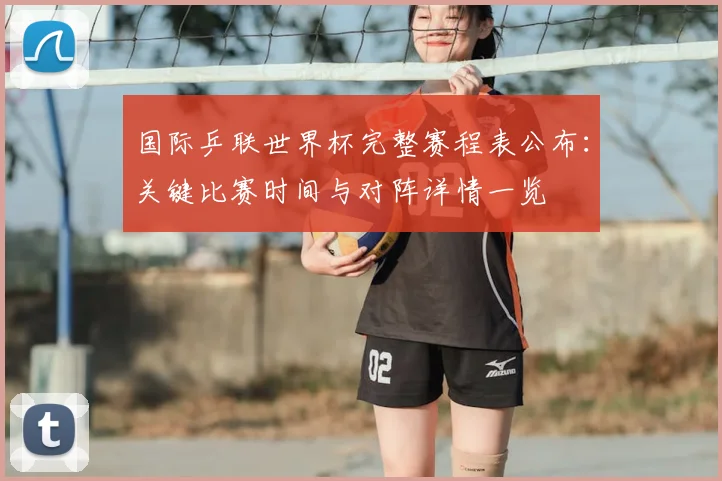 国际乒联世界杯完整赛程表公布:关键比赛时间与对阵详情一览
