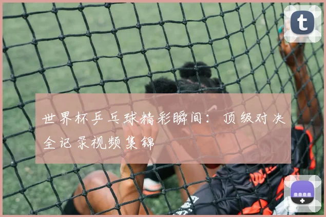世界杯乒乓球精彩瞬间：顶级对决全记录视频集锦