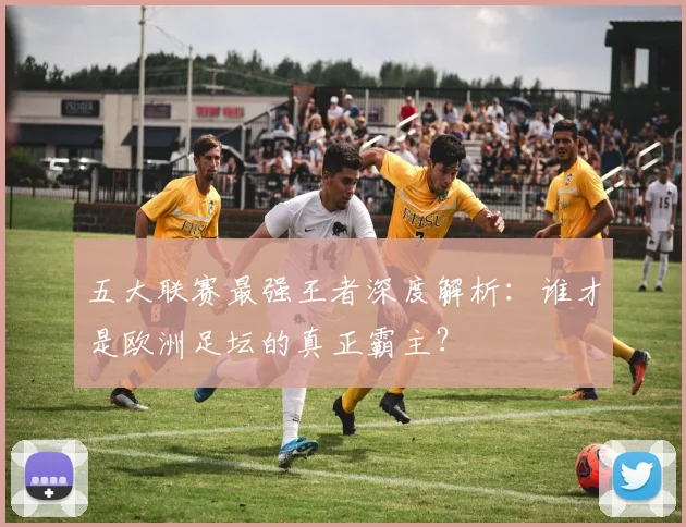 五大联赛最强王者深度解析:谁才是欧洲足坛的真正霸主?