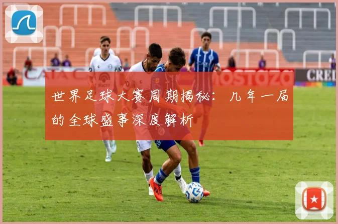 世界足球大赛周期揭秘：几年一届的全球盛事深度解析