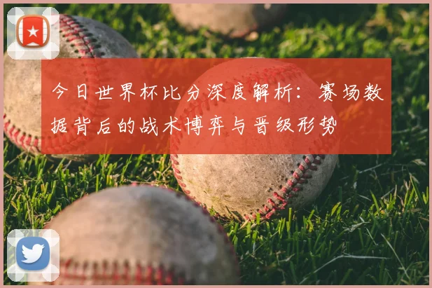 今日世界杯比分深度解析:赛场数据背后的战术博弈与晋级形势