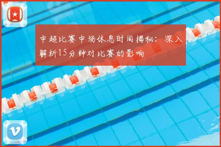 中超比赛中场休息时间揭秘:深入解析15分钟对比赛的影响